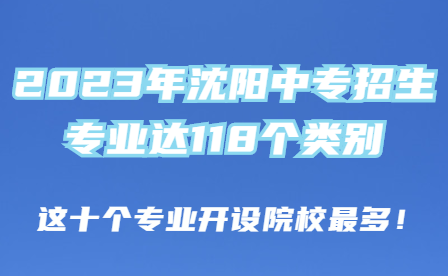 2023年沈阳三年制中专招生专业达118个类别，这十个专业开设院校最多！