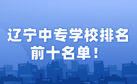 辽宁中专学校排名前十名单！